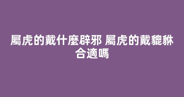 屬虎的戴什麼辟邪 屬虎的戴貔貅合適嗎